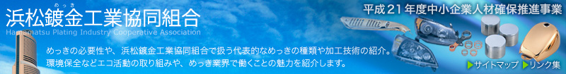 浜松鍍金工業協同組合のサイト。 めっきの必要性や、浜松鍍金工業協同組合で扱う代表的なめっきの種類や加工技術の紹介。環境保全などエコ活動の取り組みや、めっき業界で働くことの魅力を紹介します。