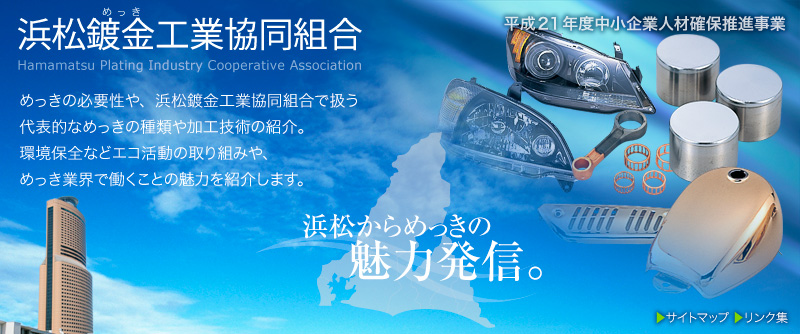 浜松鍍金工業協同組合のサイト。 めっきの必要性や、浜松鍍金工業協同組合で扱う代表的なめっきの種類や加工技術の紹介。環境保全などエコ活動の取り組みや、めっき業界で働くことの魅力を紹介します。